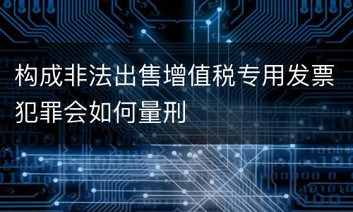 构成非法出售增值税专用发票犯罪会如何量刑