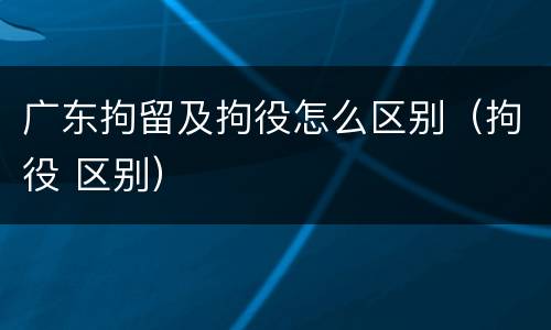 广东拘留及拘役怎么区别（拘役 区别）