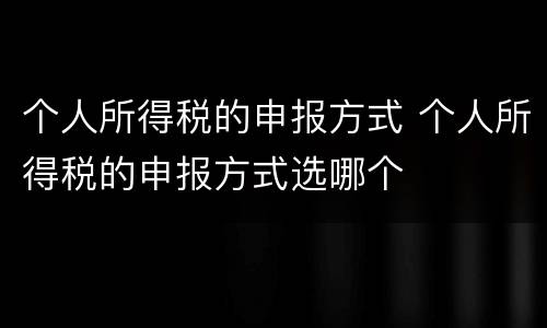个人所得税的申报方式 个人所得税的申报方式选哪个