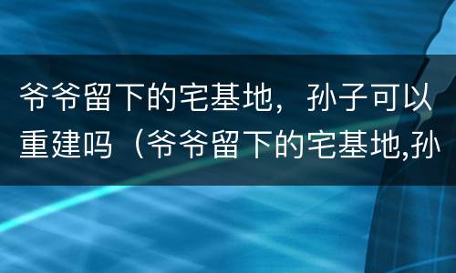 爷爷留下的宅基地，孙子可以重建吗（爷爷留下的宅基地,孙子可以重建吗）