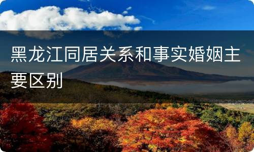 黑龙江同居关系和事实婚姻主要区别
