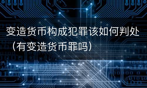 变造货币构成犯罪该如何判处（有变造货币罪吗）