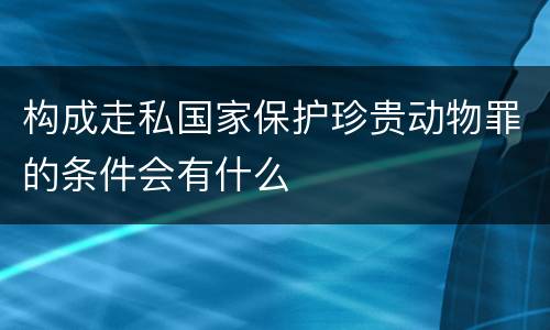 构成走私国家保护珍贵动物罪的条件会有什么