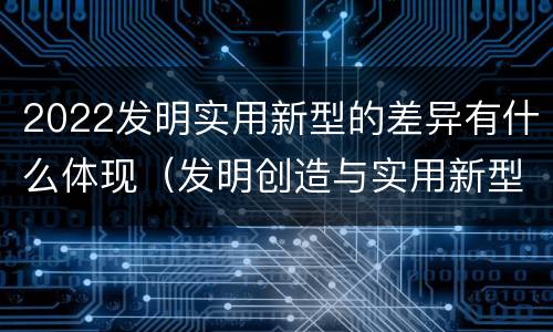 2022发明实用新型的差异有什么体现（发明创造与实用新型的区别）