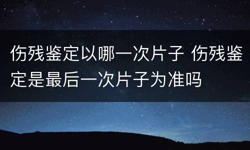 伤残鉴定以哪一次片子 伤残鉴定是最后一次片子为准吗