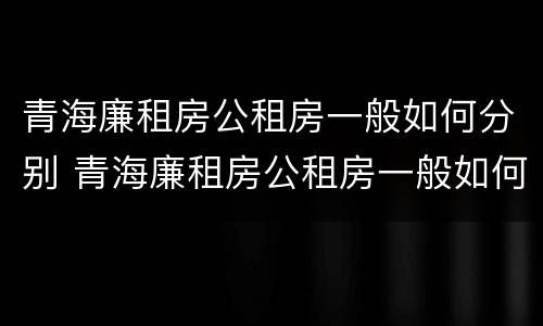 青海廉租房公租房一般如何分别 青海廉租房公租房一般如何分别租