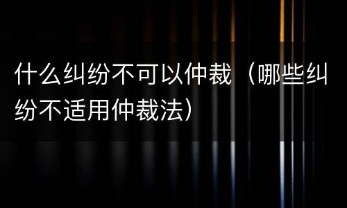 什么纠纷不可以仲裁（哪些纠纷不适用仲裁法）