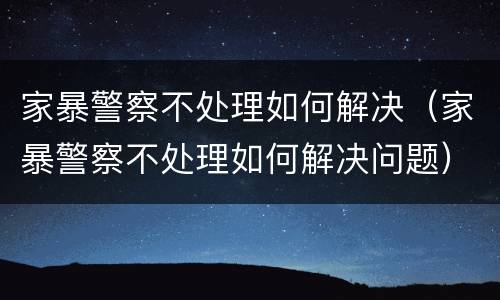 家暴警察不处理如何解决（家暴警察不处理如何解决问题）