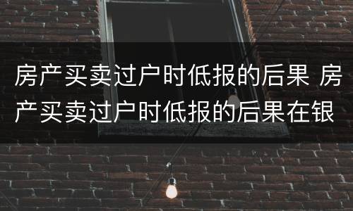 房产买卖过户时低报的后果 房产买卖过户时低报的后果在银行贷款有什么影响