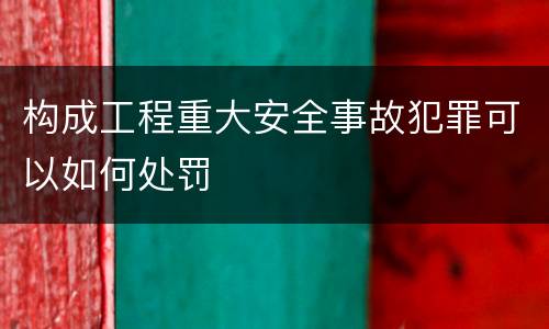 构成工程重大安全事故犯罪可以如何处罚