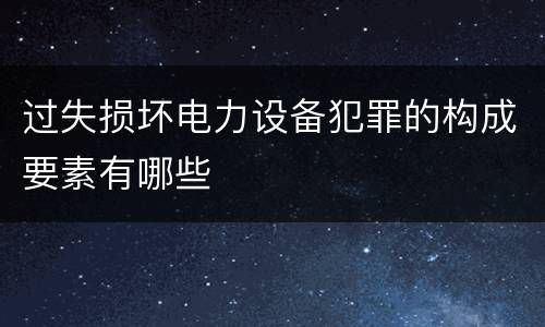 过失损坏电力设备犯罪的构成要素有哪些