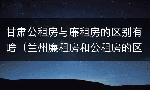 甘肃公租房与廉租房的区别有啥（兰州廉租房和公租房的区别）