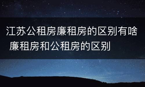 江苏公租房廉租房的区别有啥 廉租房和公租房的区别