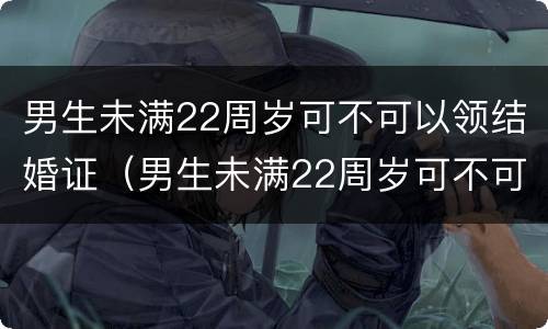 男生未满22周岁可不可以领结婚证（男生未满22周岁可不可以领结婚证呀）