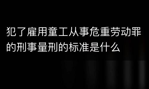 犯了雇用童工从事危重劳动罪的刑事量刑的标准是什么
