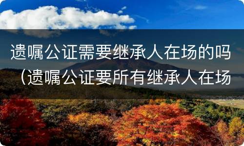 遗嘱公证需要继承人在场的吗（遗嘱公证要所有继承人在场吗）