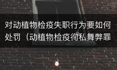 对动植物检疫失职行为要如何处罚（动植物检疫徇私舞弊罪）