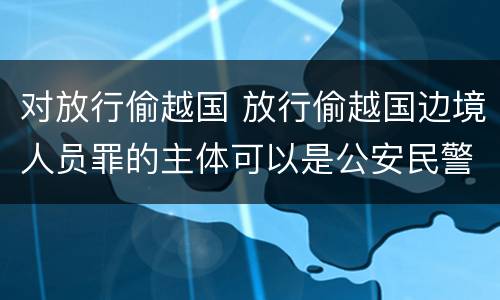 对放行偷越国 放行偷越国边境人员罪的主体可以是公安民警吗