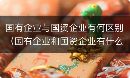国有企业与国资企业有何区别（国有企业和国资企业有什么区别）