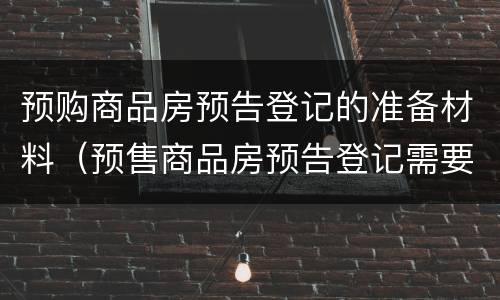 预购商品房预告登记的准备材料（预售商品房预告登记需要哪些材料）