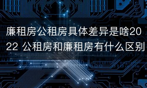 廉租房公租房具体差异是啥2022 公租房和廉租房有什么区别?2019年的