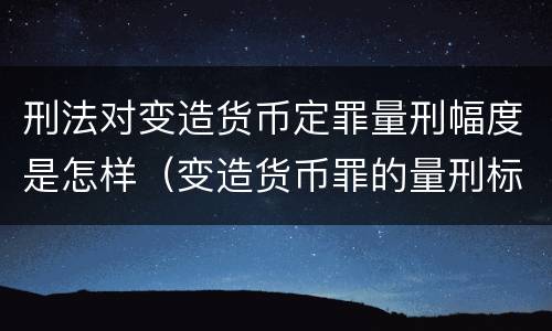 刑法对变造货币定罪量刑幅度是怎样（变造货币罪的量刑标准）