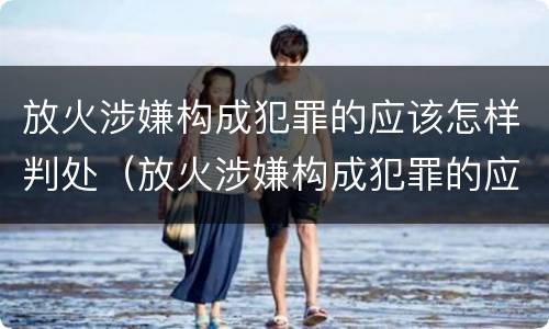 放火涉嫌构成犯罪的应该怎样判处（放火涉嫌构成犯罪的应该怎样判处缓刑）