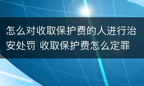 怎么对收取保护费的人进行治安处罚 收取保护费怎么定罪