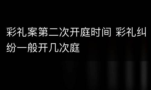 彩礼案第二次开庭时间 彩礼纠纷一般开几次庭
