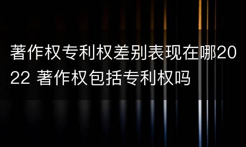 著作权专利权差别表现在哪2022 著作权包括专利权吗