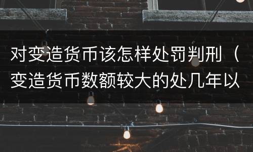 对变造货币该怎样处罚判刑（变造货币数额较大的处几年以下有期徒刑）