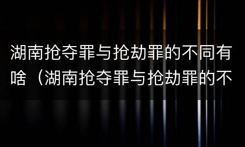 湖南抢夺罪与抢劫罪的不同有啥（湖南抢夺罪与抢劫罪的不同有啥后果）