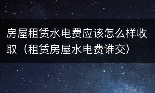 房屋租赁水电费应该怎么样收取（租赁房屋水电费谁交）