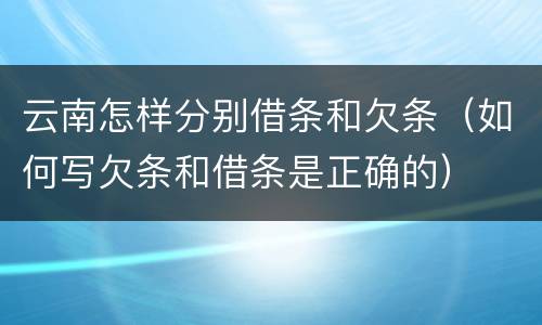 云南怎样分别借条和欠条（如何写欠条和借条是正确的）