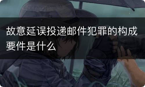 故意延误投递邮件犯罪的构成要件是什么