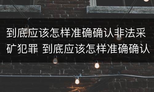 到底应该怎样准确确认非法采矿犯罪 到底应该怎样准确确认非法采矿犯罪行为
