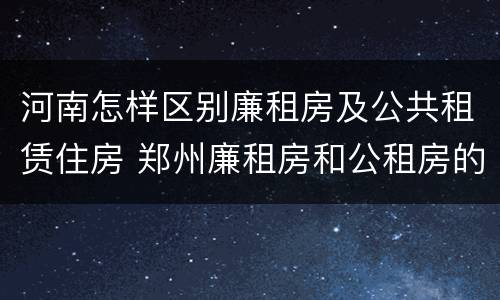 河南怎样区别廉租房及公共租赁住房 郑州廉租房和公租房的区别