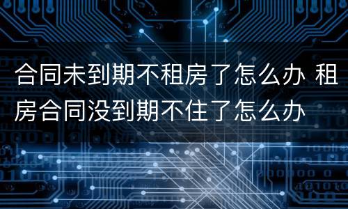 合同未到期不租房了怎么办 租房合同没到期不住了怎么办