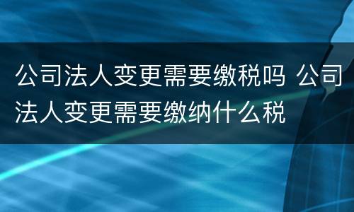 公司法人变更需要缴税吗 公司法人变更需要缴纳什么税