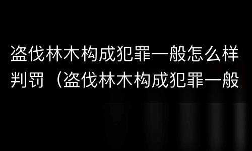 盗伐林木构成犯罪一般怎么样判罚（盗伐林木构成犯罪一般怎么样判罚呢）