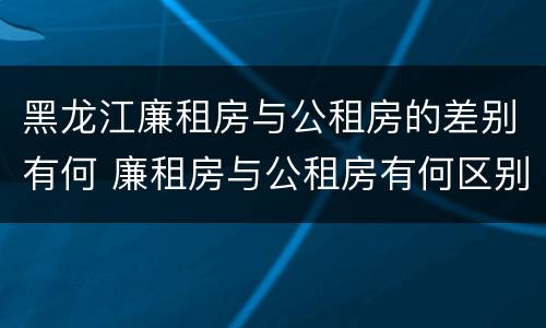 黑龙江廉租房与公租房的差别有何 廉租房与公租房有何区别