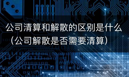 公司清算和解散的区别是什么（公司解散是否需要清算）