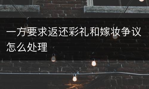 一方要求返还彩礼和嫁妆争议怎么处理