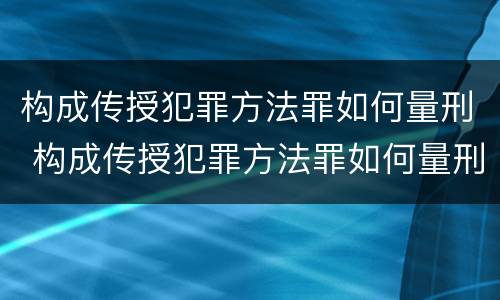 构成传授犯罪方法罪如何量刑 构成传授犯罪方法罪如何量刑的
