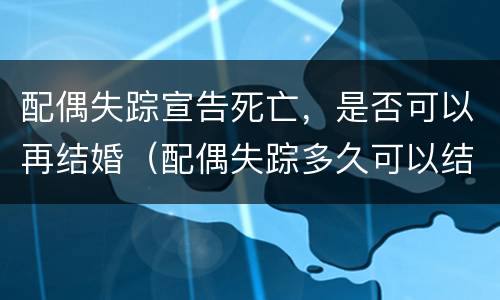 配偶失踪宣告死亡，是否可以再结婚（配偶失踪多久可以结婚）