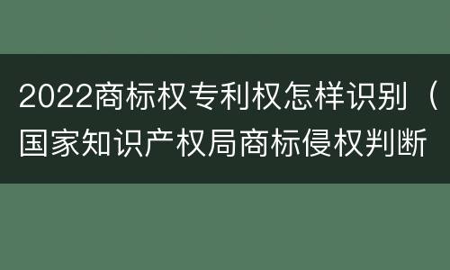 2022商标权专利权怎样识别（国家知识产权局商标侵权判断标准）