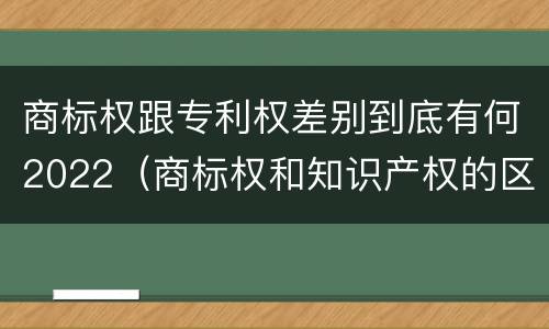 商标权跟专利权差别到底有何2022（商标权和知识产权的区别）
