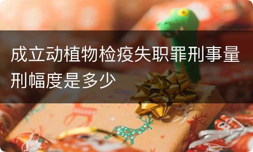 成立动植物检疫失职罪刑事量刑幅度是多少