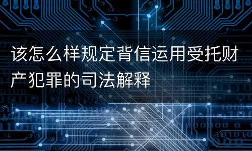 该怎么样规定背信运用受托财产犯罪的司法解释