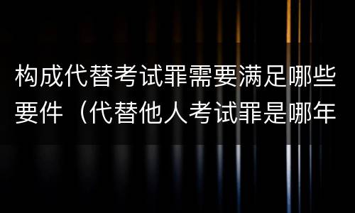 构成代替考试罪需要满足哪些要件（代替他人考试罪是哪年规定）